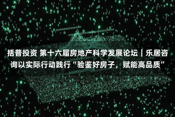 括普投资 第十六届房地产科学发展论坛｜乐居咨询以实际行动践行“验鉴好房子，赋能高品质”