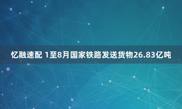 忆融速配 1至8月国家铁路发送货物26.83亿吨