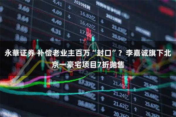 永華证券 补偿老业主百万“封口”？李嘉诚旗下北京一豪宅项目7折抛售