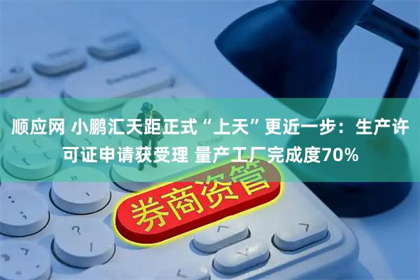顺应网 小鹏汇天距正式“上天”更近一步：生产许可证申请获受理 量产工厂完成度70%