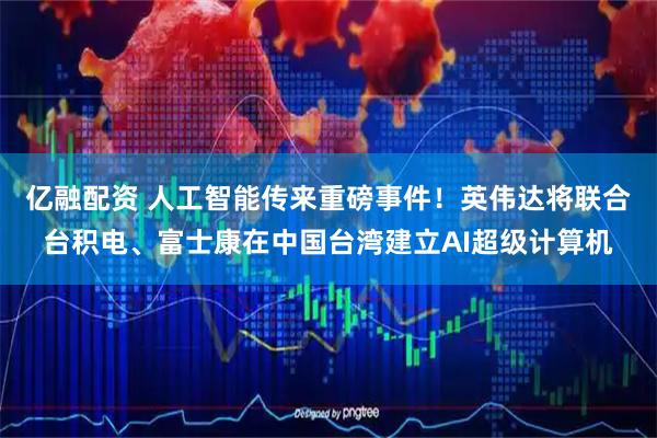 亿融配资 人工智能传来重磅事件！英伟达将联合台积电、富士康在中国台湾建立AI超级计算机