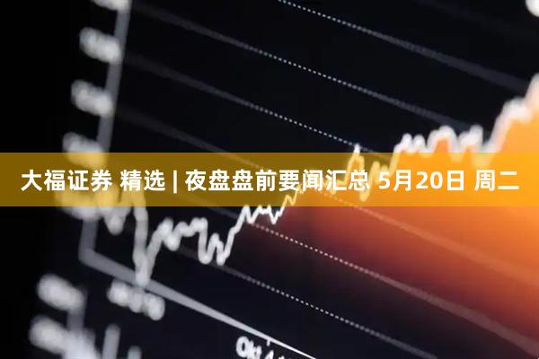 大福证券 精选 | 夜盘盘前要闻汇总 5月20日 周二