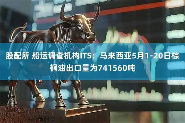股配所 船运调查机构ITS：马来西亚5月1-20日棕榈油出口量为741560吨