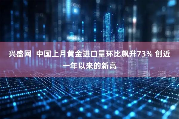 兴盛网  中国上月黄金进口量环比飙升73% 创近一年以来的新高