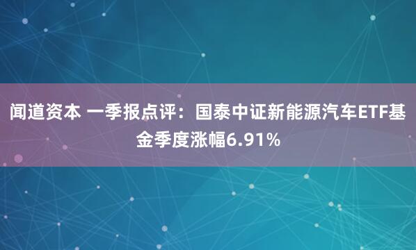 闻道资本 一季报点评：国泰中证新能源汽车ETF基金季度涨幅6.91%