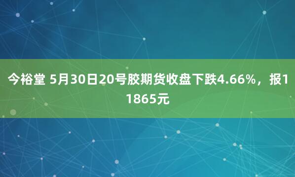 今裕堂 5月30日20号胶期货收盘下跌4.66%，报11865元