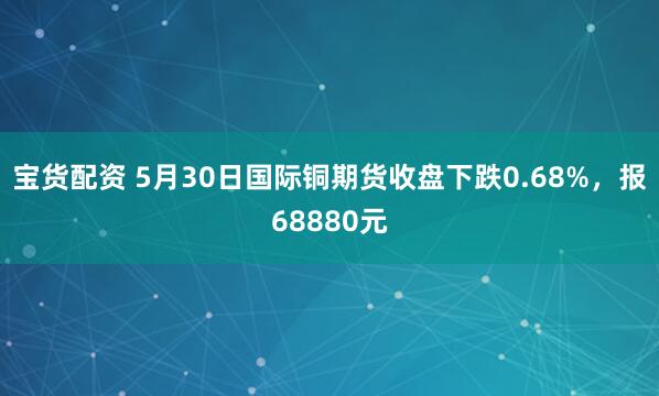 宝货配资 5月30日国际铜期货收盘下跌0.68%，报68880元