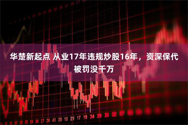华楚新起点 从业17年违规炒股16年，资深保代被罚没千万