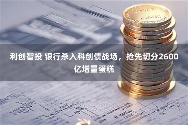 利创智投 银行杀入科创债战场，抢先切分2600亿增量蛋糕