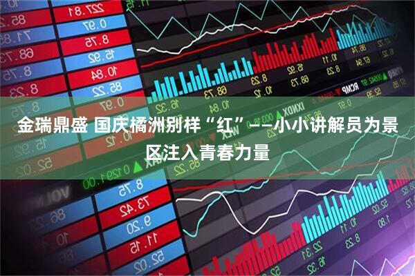 金瑞鼎盛 国庆橘洲别样“红”——小小讲解员为景区注入青春力量