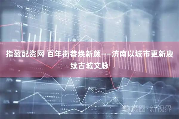 指盈配资网 百年街巷焕新颜——济南以城市更新赓续古城文脉