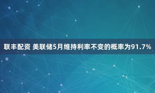 联丰配资 美联储5月维持利率不变的概率为91.7%