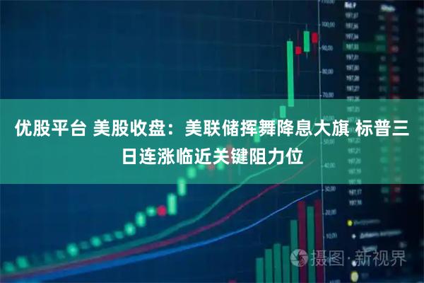 优股平台 美股收盘：美联储挥舞降息大旗 标普三日连涨临近关键阻力位