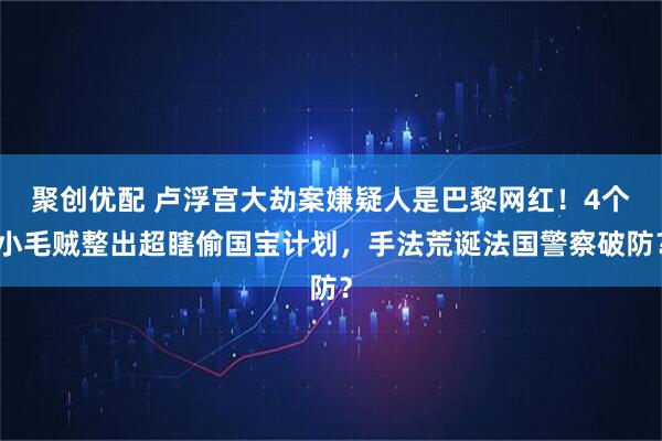 聚创优配 卢浮宫大劫案嫌疑人是巴黎网红!4个小毛贼整出超瞎偷国宝计划,手法荒诞法国警察破防?