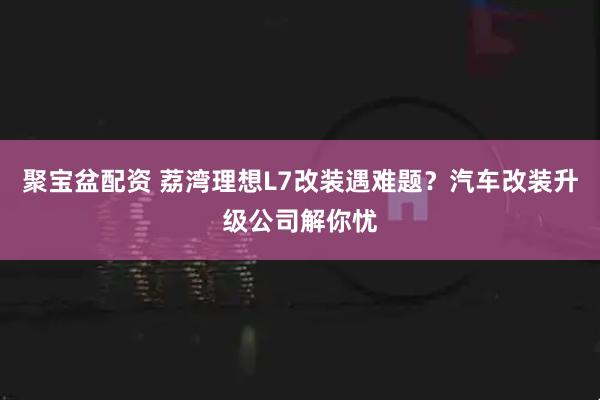 聚宝盆配资 荔湾理想L7改装遇难题？汽车改装升级公司解你忧