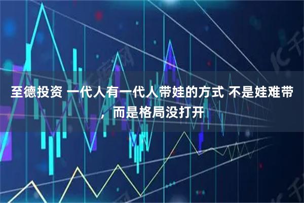 至德投资 一代人有一代人带娃的方式 不是娃难带,而是格局没打开