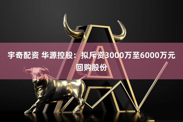 宇奇配资 华源控股:拟斥资3000万至6000万元回购股份