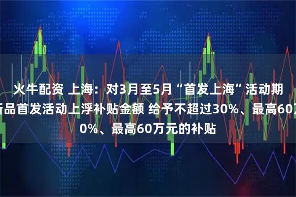 火牛配资 上海：对3月至5月“首发上海”活动期间的展会新品首发活动上浮补贴金额 给予不超过30%、最高60万元的补贴