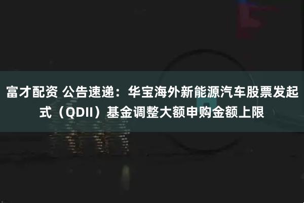 富才配资 公告速递:华宝海外新能源汽车股票发起式(QDII)基金调整大额申购金额上限