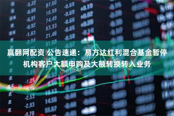 赢翻网配资 公告速递:易方达红利混合基金暂停机构客户大额申购及大额转换转入业务