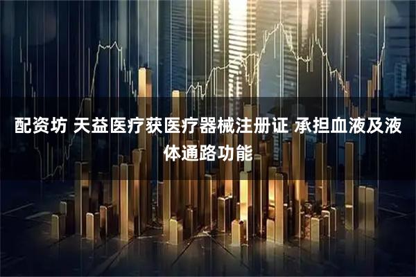 配资坊 天益医疗获医疗器械注册证 承担血液及液体通路功能