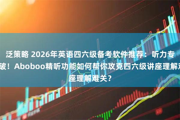 泛策略 2026年英语四六级备考软件推荐：听力专项突破！Aboboo精听功能如何帮你攻克四六级讲座理解难关？