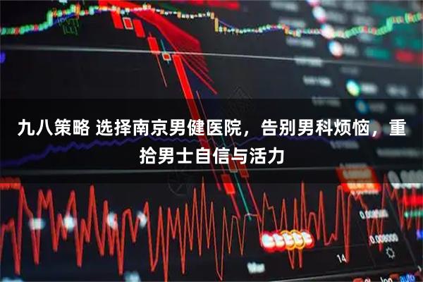 九八策略 选择南京男健医院，告别男科烦恼，重拾男士自信与活力