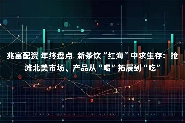 兆富配资 年终盘点  新茶饮“红海”中求生存：抢滩北美市场、产品从“喝”拓展到“吃”