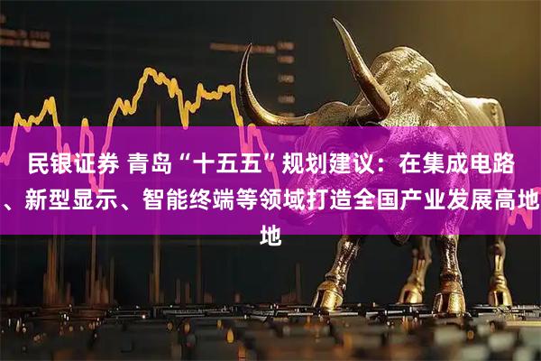 民银证券 青岛“十五五”规划建议：在集成电路、新型显示、智能终端等领域打造全国产业发展高地