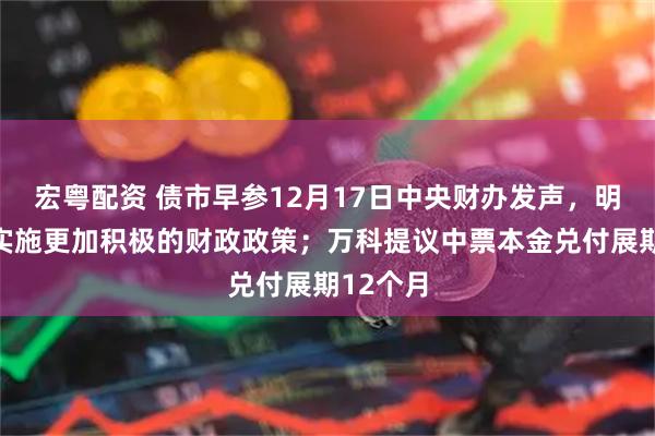 宏粤配资 债市早参12月17日中央财办发声，明年继续实施更加积极的财政政策；万科提议中票本金兑付展期12个月