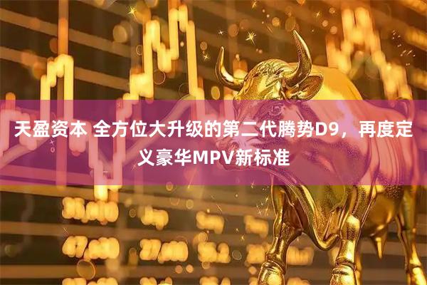 天盈资本 全方位大升级的第二代腾势D9，再度定义豪华MPV新标准