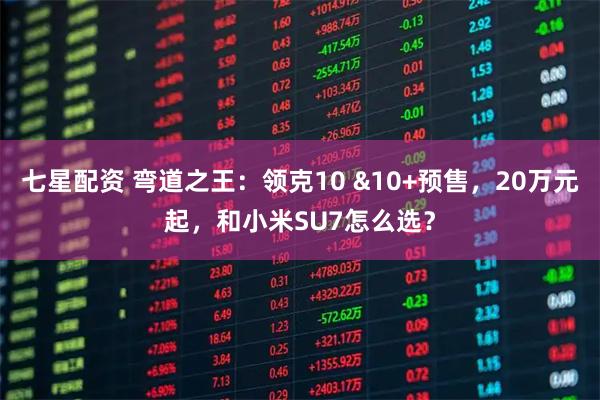 七星配资 弯道之王：领克10 &10+预售，20万元起，和小米SU7怎么选？
