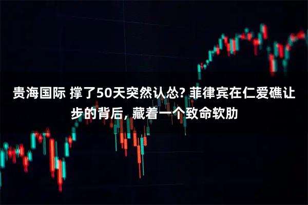 贵海国际 撑了50天突然认怂? 菲律宾在仁爱礁让步的背后, 藏着一个致命软肋