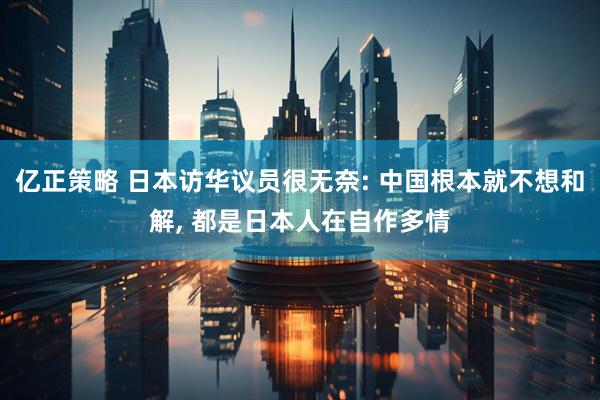 亿正策略 日本访华议员很无奈: 中国根本就不想和解, 都是日本人在自作多情